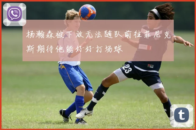 杨瀚森被下放无法随队前往菲尼克斯期待他能好好打场球