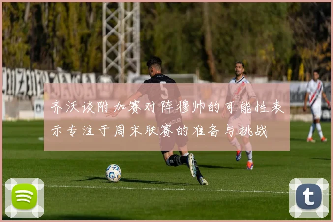 齐沃谈附加赛对阵穆帅的可能性表示专注于周末联赛的准备与挑战