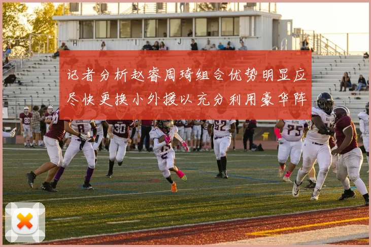 记者分析赵睿周琦组合优势明显应尽快更换小外援以充分利用豪华阵容