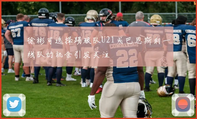 徐彬可选择踢狼队U21或巴恩斯利一线队的机会引发关注