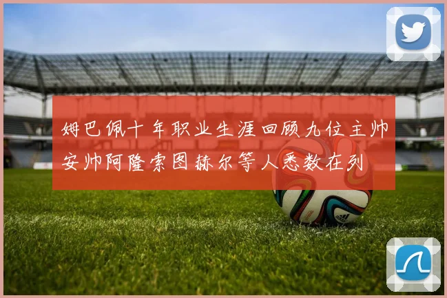 姆巴佩十年职业生涯回顾九位主帅安帅阿隆索图赫尔等人悉数在列