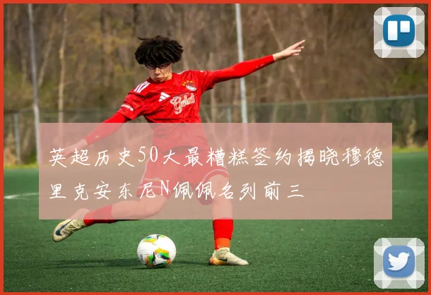 英超历史50大最糟糕签约揭晓穆德里克安东尼N佩佩名列前三