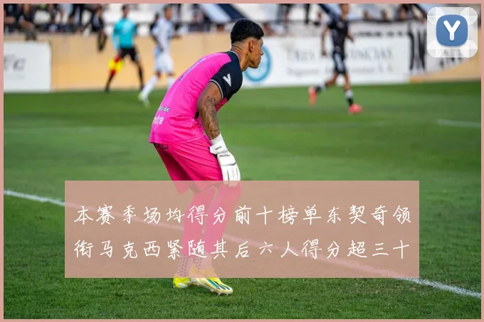 本赛季场均得分前十榜单东契奇领衔马克西紧随其后六人得分超三十
