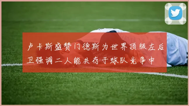 卢卡斯盛赞门德斯为世界顶级左后卫强调二人能共存于球队竞争中