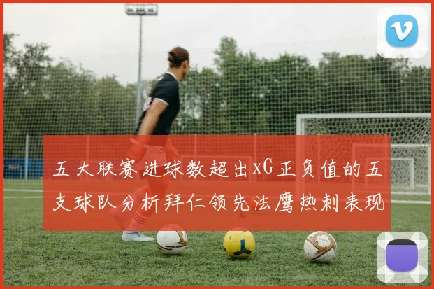 五大联赛进球数超出xG正负值的五支球队分析拜仁领先法鹰热刺表现抢眼