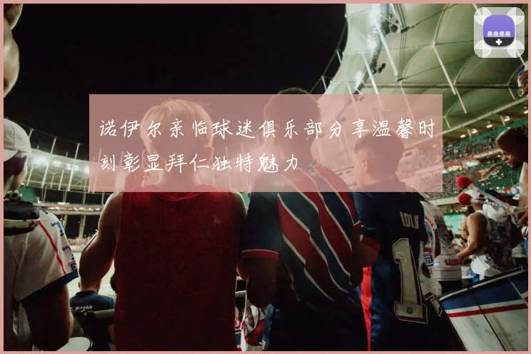 诺伊尔亲临球迷俱乐部分享温馨时刻彰显拜仁独特魅力