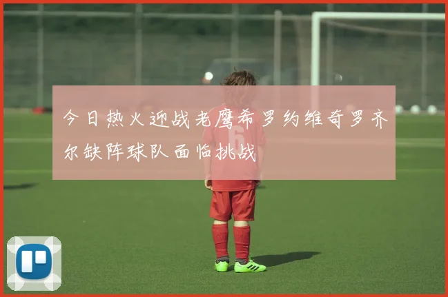 今日热火迎战老鹰希罗约维奇罗齐尔缺阵球队面临挑战