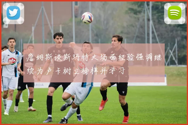 詹姆斯谈斯玛特大场面经验强调继续为卢卡树立榜样并学习