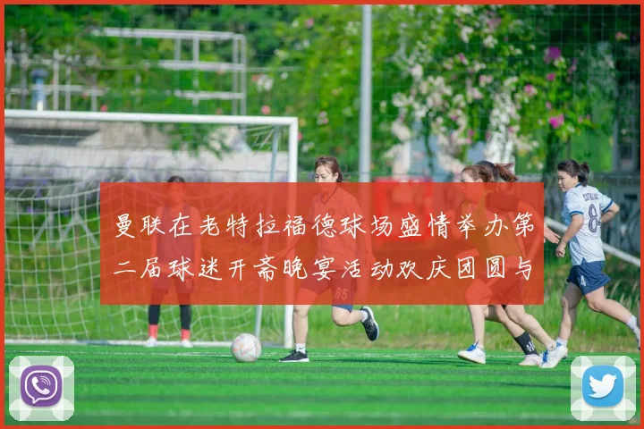 曼联在老特拉福德球场盛情举办第二届球迷开斋晚宴活动欢庆团圆与友谊
